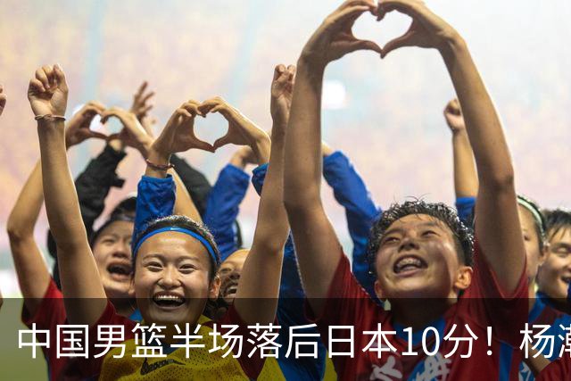 中国男篮半场落后日本10分！杨瀚森5分，胡金秋8分，贺希宁10分